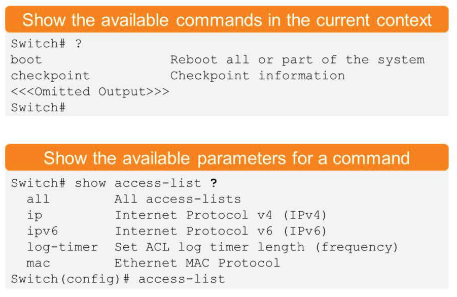 Show the available commands in the current context 
Switch# ? 
boot 
Reboot all or part of the system 
checkpoint 
Checkpoint information 
t ted 
Output>>> 
Switch# 
Show the available parameters for a command 
Switch# show access—list ? 
all 
ip 
ipv6 
All access—lists 
Internet Protocol v4 (IPv4) 
Internet Protocol v6 (IPv6) 
log—timer Set ACL log timer length (frequency) 
mac 
Ethernet MAC Protocol 
Switch (config) # access—list 