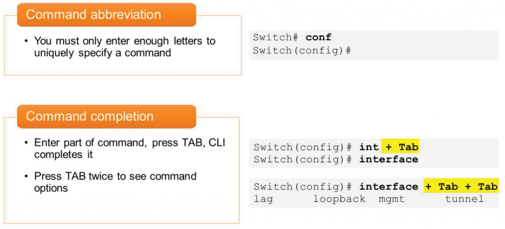 Command abbreviation 
• You must only enter enough letters to 
uniquely specify a command 
Command completion 
• Enter part of command, press TAB, 
completes it 
• Press TAB twice to see command 
options 
CLI 
Swi tch# conf 
Switch (config) # 
Switch (config) # 
int + Tab 
Switch (config) # 
Switch (config) # 
interface 
interface + Tab + Tab 
lag 
loopback 
mgmt 
tunnel 